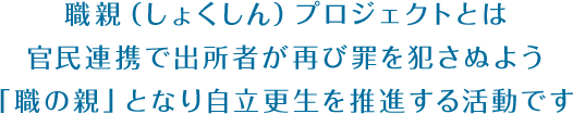 職親（しょくしん）プロジェクトとは官民連携で出所者が再び罪を犯さぬよう「職の親」となり自立更生を推進する活動です